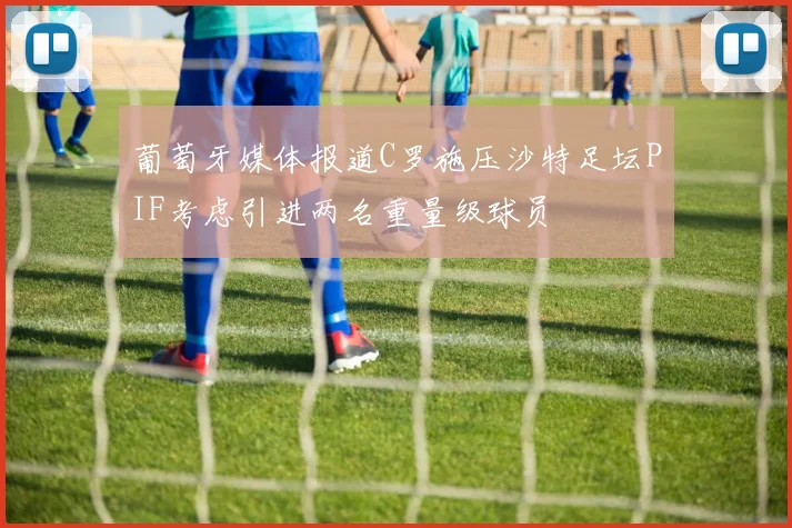 葡萄牙媒体报道C罗施压沙特足坛PIF考虑引进两名重量级球员