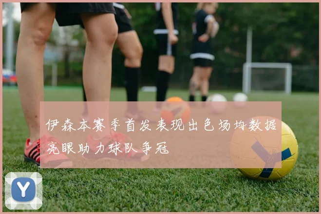 伊森本赛季首发表现出色场均数据亮眼助力球队争冠