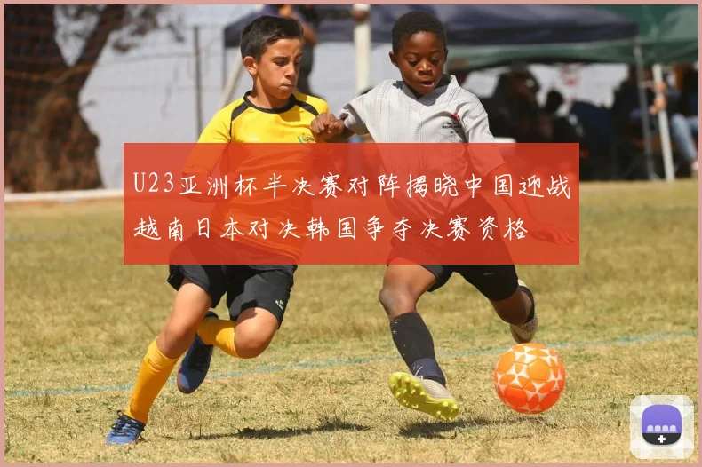 U23亚洲杯半决赛对阵揭晓中国迎战越南日本对决韩国争夺决赛资格