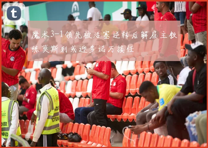 魔术3-1领先被活塞逆转后解雇主教练莫斯利或迎多诺万接任