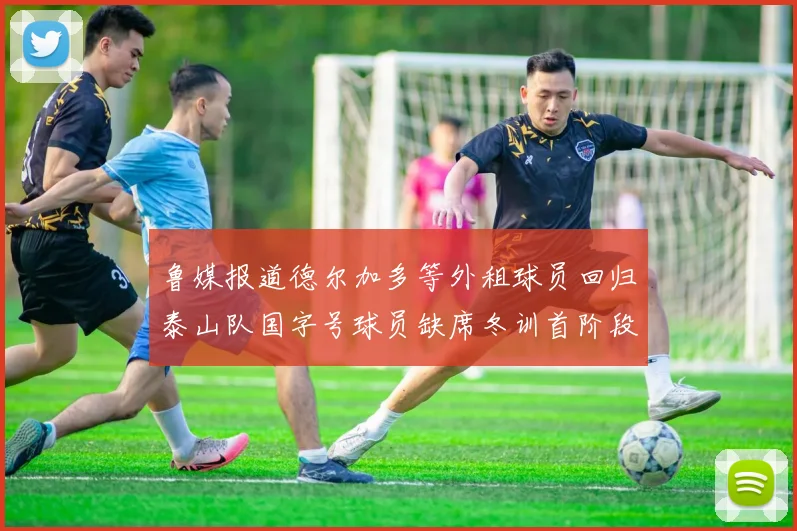 鲁媒报道德尔加多等外租球员回归泰山队国字号球员缺席冬训首阶段