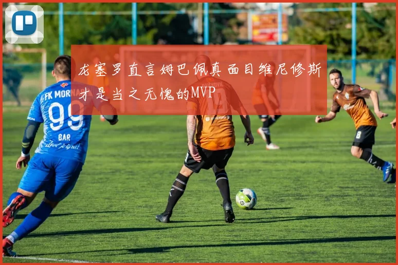 龙塞罗直言姆巴佩真面目维尼修斯才是当之无愧的MVP