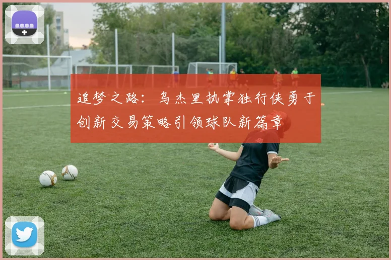 追梦之路：乌杰里执掌独行侠勇于创新交易策略引领球队新篇章