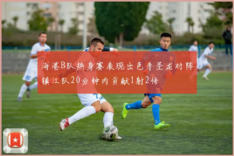 海港B队热身赛表现出色李圣龙对阵镇江队20分钟内贡献1射2传