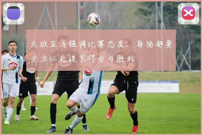 文班亚马强调比赛态度：每场都要全力以赴追求得分与胜利