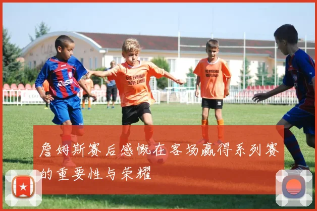 詹姆斯赛后感慨在客场赢得系列赛的重要性与荣耀